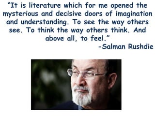 “It is literature which for me opened the
mysterious and decisive doors of imagination
and understanding. To see the way others
see. To think the way others think. And
above all, to feel.”
-Salman Rushdie
 