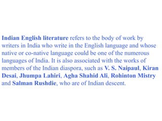 Indian English literature refers to the body of work by
writers in India who write in the English language and whose
native or co-native language could be one of the numerous
languages of India. It is also associated with the works of
members of the Indian diaspora, such as V. S. Naipaul, Kiran
Desai, Jhumpa Lahiri, Agha Shahid Ali, Rohinton Mistry
and Salman Rushdie, who are of Indian descent.
 