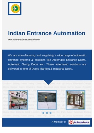 A Member of
Indian Entrance Automation
www.indianentranceautomation.com
Automatic Rolling Shutters Sliding Gates Swing Gates High Speed Roll Up
Doors Overhead Garage Doors Hanger Doors Revolving Doors Sectional Door Boom Barrier
Gates Turnstile Gates Rise Bollards Dock Levelers Dock Shelters Car Park Saver Automatic
Rolling Shutters Sliding Gates Swing Gates High Speed Roll Up Doors Overhead Garage
Doors Hanger Doors Revolving Doors Sectional Door Boom Barrier Gates Turnstile
Gates Rise Bollards Dock Levelers Dock Shelters Car Park Saver Automatic Rolling
Shutters Sliding Gates Swing Gates High Speed Roll Up Doors Overhead Garage
Doors Hanger Doors Revolving Doors Sectional Door Boom Barrier Gates Turnstile
Gates Rise Bollards Dock Levelers Dock Shelters Car Park Saver Automatic Rolling
Shutters Sliding Gates Swing Gates High Speed Roll Up Doors Overhead Garage
Doors Hanger Doors Revolving Doors Sectional Door Boom Barrier Gates Turnstile
Gates Rise Bollards Dock Levelers Dock Shelters Car Park Saver Automatic Rolling
Shutters Sliding Gates Swing Gates High Speed Roll Up Doors Overhead Garage
Doors Hanger Doors Revolving Doors Sectional Door Boom Barrier Gates Turnstile
Gates Rise Bollards Dock Levelers Dock Shelters Car Park Saver Automatic Rolling
Shutters Sliding Gates Swing Gates High Speed Roll Up Doors Overhead Garage
Doors Hanger Doors Revolving Doors Sectional Door Boom Barrier Gates Turnstile
Gates Rise Bollards Dock Levelers Dock Shelters Car Park Saver Automatic Rolling
Shutters Sliding Gates Swing Gates High Speed Roll Up Doors Overhead Garage
We are manufacturing and supplying a wide range of automatic
entrance systems & solutions like Automatic Entrance Doors,
Automatic Swing Doors etc. These automated solutions are
delivered in form of Doors, Barriers & Industrial Doors.
 