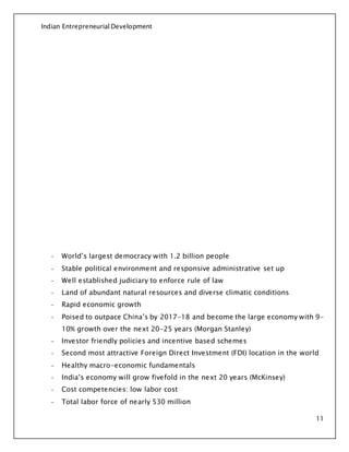 Indian Entrepreneurial Development
11
- World’s largest democracy with 1.2 billion people
- Stable political environment and responsive administrative set up
- Well established judiciary to enforce rule of law
- Land of abundant natural resources and diverse climatic conditions
- Rapid economic growth
- Poised to outpace China’s by 2017-18 and become the large economy with 9-
10% growth over the next 20-25 years (Morgan Stanley)
- Investor friendly policies and incentive based schemes
- Second most attractive Foreign Direct Investment (FDI) location in the world
- Healthy macro-economic fundamentals
- India’s economy will grow fivefold in the next 20 years (McKinsey)
- Cost competencies: low labor cost
- Total labor force of nearly 530 million
 