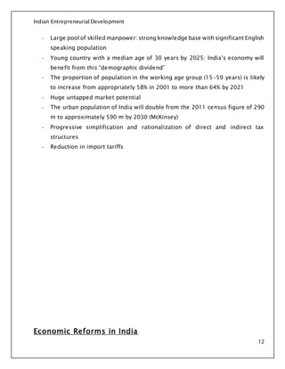 Indian Entrepreneurial Development
12
- Large pool of skilled manpower: strong knowledge base with significant English
speaking population
- Young country with a median age of 30 years by 2025: India’s economy will
benefit from this “demographic dividend”
- The proportion of population in the working age group (15-59 years) is likely
to increase from appropriately 58% in 2001 to more than 64% by 2021
- Huge untapped market potential
- The urban population of India will double from the 2011 census figure of 290
m to approximately 590 m by 2030 (McKinsey)
- Progressive simplification and rationalization of direct and indirect tax
structures
- Reduction in import tariffs
Economic Reforms in India
 