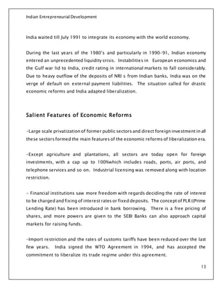 Indian Entrepreneurial Development
13
India waited till July 1991 to integrate its economy with the world economy.
During the last years of the 1980’s and particularly in 1990-91, Indian economy
entered an unprecedented liquidity crisis. Instabilities in European economics and
the Gulf war lid to India, credit rating in international markets to fall considerably.
Due to heavy outflow of the deposits of NRI s from Indian banks, India was on the
verge of default on external payment liabilities. The situation called for drastic
economic reforms and India adapted liberalization.
Salient Features of Economic Reforms
-Large scale privatization of former public sectors and direct foreign investment in all
these sectors formed the main features of the economic reforms of liberalization era.
-Except agriculture and plantations, all sectors are today open for foreign
investments, with a cap up to 100%which includes roads, ports, air ports, and
telephone services and so on. Industrial licensing was removed along with location
restriction.
- Financial institutions saw more freedom with regards deciding the rate of interest
to be charged and fixing of interest rates or fixed deposits. The concept of PLR ((Prime
Lending Rate) has been introduced in bank borrowing. There is a free pricing of
shares, and more powers are given to the SEBI Banks can also approach capital
markets for raising funds.
-Import restriction and the rates of customs tariffs have been reduced over the last
few years. India signed the WTO Agreement in 1994, and has accepted the
commitment to liberalize its trade regime under this agreement.
 