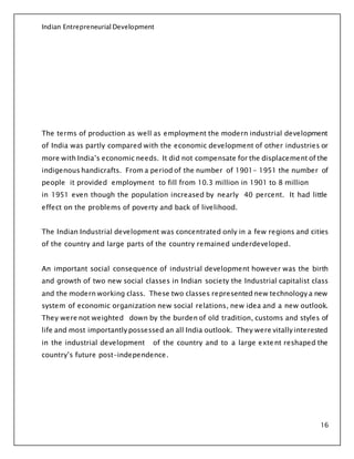 Indian Entrepreneurial Development
16
The terms of production as well as employment the modern industrial development
of India was partly compared with the economic development of other industries or
more with India’s economic needs. It did not compensate for the displacement of the
indigenous handicrafts. From a period of the number of 1901- 1951 the number of
people it provided employment to fill from 10.3 million in 1901 to 8 million
in 1951 even though the population increased by nearly 40 percent. It had little
effect on the problems of poverty and back of livelihood.
The Indian Industrial development was concentrated only in a few regions and cities
of the country and large parts of the country remained underdeveloped.
An important social consequence of industrial development however was the birth
and growth of two new social classes in Indian society the Industrial capitalist class
and the modern working class. These two classes represented new technology a new
system of economic organization new social relations, new idea and a new outlook.
They were not weighted down by the burden of old tradition, customs and styles of
life and most importantly possessed an all India outlook. They were vitally interested
in the industrial development of the country and to a large exte nt reshaped the
country’s future post-independence.
 