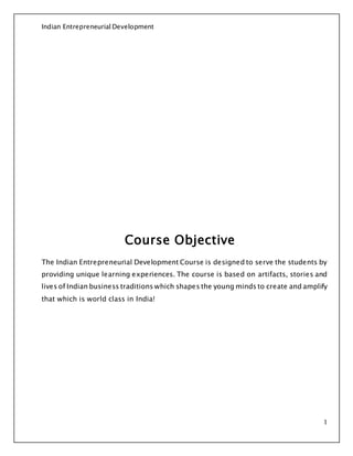 Indian Entrepreneurial Development
1
Course Objective
The Indian Entrepreneurial Development Course is designed to serve the students by
providing unique learning experiences. The course is based on artifacts, stories and
lives of Indian business traditions which shapes the young minds to create and amplify
that which is world class in India!
 