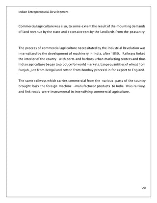 Indian Entrepreneurial Development
20
Commercial agriculture was also, to some extent the result of the mounting demands
of land revenue by the state and excessive rent by the landlords from the peasantry.
The process of commercial agriculture necessitated by the Industrial Revolution was
internalized by the development of machinery in India, after 1850. Railways linked
the interior of the county with ports and harbors urban marketing centers and thus
Indian agriculture began to produce for world markets. Large quantities of wheat from
Punjab, jute from Bengal and cotton from Bombay proceed in for export to England.
The same railways which carries commercial from the various parts of the country
brought back the foreign machine -manufactured products to India Thus railways
and link roads were instrumental in intensifying commercial agriculture.
 