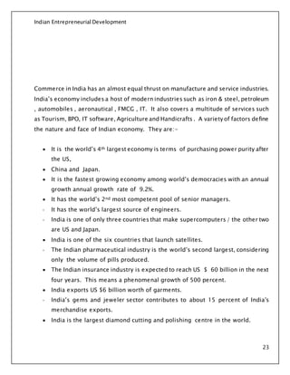 Indian Entrepreneurial Development
23
Commerce in India has an almost equal thrust on manufacture and service industries.
India’s economy includes a host of modern industries such as iron & steel, petroleum
, automobiles , aeronautical , FMCG , IT. It also covers a multitude of services such
as Tourism, BPO, IT software, Agriculture and Handicrafts . A variety of factors define
the nature and face of Indian economy. They are:-
 It is the world’s 4th largest economy is terms of purchasing power purity after
the US,
 China and Japan.
 It is the fastest growing economy among world’s democracies with an annual
growth annual growth rate of 9.2%.
 It has the world’s 2nd most competent pool of senior managers.
- It has the world’s largest source of engineers.
- India is one of only three countries that make supercomputers / the other two
are US and Japan.
 India is one of the six countries that launch satellites.
- The Indian pharmaceutical industry is the world’s second largest, considering
only the volume of pills produced.
 The Indian insurance industry is expected to reach US $ 60 billion in the next
four years. This means a phenomenal growth of 500 percent.
 India exports US $6 billion worth of garments.
- India’s gems and jeweler sector contributes to about 15 percent of India’s
merchandise exports.
 India is the largest diamond cutting and polishing centre in the world.
 