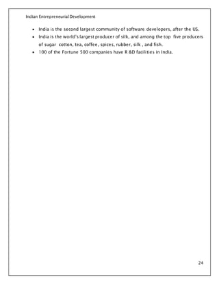 Indian Entrepreneurial Development
24
 India is the second largest community of software developers, after the US.
 India is the world’s largest producer of silk, and among the top five producers
of sugar cotton, tea, coffee, spices, rubber, silk , and fish.
 100 of the Fortune 500 companies have R &D facilities in India.
 