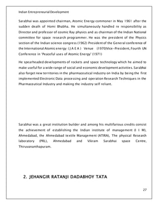 Indian Entrepreneurial Development
27
Sarabhai was appointed chairman, Atomic Energy commoner in May 1961 after the
sudden death of Homi Bhabha. He simultaneously handled re responsibility as
Director and professor of cosmic Ray physics and as chairman of the Indian National
committee for space research programmer. He was the president of the Physics
section of the Indian science congress (1962) President of the General conference of
the International Atomic energy ( J A E A ) Venue (1970)Vice-President, Fourth UN
Conference in ‘Peaceful uses of Atomic Energy’ (1971)
He spearheaded developments of rockets and space technology which he aimed to
make useful for a wide range of social and economic development activities. Sarabhai
also forget new territories in the pharmaceutical industry on India by being the first
implemented Electronic Data processing and operation Research Techniques in the
Pharmaceutical Industry and making the industry self reliant.
Sarabhai was a great institution builder and among his multifarious credits consist
the achievement of establishing the Indian institute of management (I I M),
Ahmedabad, the Ahmedabad textile Management (ATIRA), The physical Research
laboratory (PRL), Ahmedabad and Vikram Sarabhai space Centre,
Thiruvananthapuram.
2. JEHANGIR RATANJI DADABHOY TATA
 