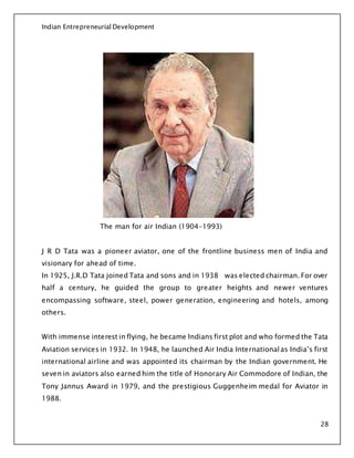 Indian Entrepreneurial Development
28
The man for air Indian (1904-1993)
J R D Tata was a pioneer aviator, one of the frontline business men of India and
visionary for ahead of time.
In 1925, J.R.D Tata joined Tata and sons and in 1938 was elected chairman. For over
half a century, he guided the group to greater heights and newer ventures
encompassing software, steel, power generation, engineering and hotels, among
others.
With immense interest in flying, he became Indians first plot and who formed the Tata
Aviation services in 1932. In 1948, he launched Air India Internationalas India’s first
international airline and was appointed its chairman by the Indian government. He
seven in aviators also earned him the title of Honorary Air Commodore of Indian, the
Tony Jannus Award in 1979, and the prestigious Guggenheim medal for Aviator in
1988.
 