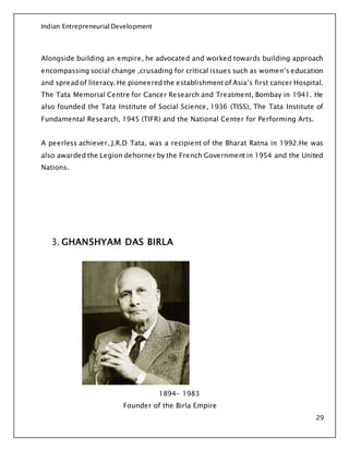 Indian Entrepreneurial Development
29
Alongside building an empire, he advocated and worked towards building approach
encompassing social change ,crusading for critical issues such as women’s education
and spread of literacy. He pioneered the establishment of Asia’s first cancer Hospital.
The Tata Memorial Centre for Cancer Research and Treatment, Bombay in 1941. He
also founded the Tata Institute of Social Science, 1936 (TISS), The Tata Institute of
Fundamental Research, 1945 (TIFR) and the National Center for Performing Arts.
A peerless achiever, J.R.D Tata, was a recipient of the Bharat Ratna in 1992.He was
also awarded the Legion dehorner by the French Government in 1954 and the United
Nations.
3. GHANSHYAM DAS BIRLA
1894- 1983
Founder of the Birla Empire
 