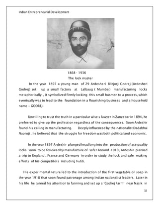 Indian Entrepreneurial Development
31
1868- 1936
The lock master
In the year 1897 a young man of 29 Ardesheri Blirjorji Godrej (Ardesheri
Godrej) set up a small factory at Lalbaug ( Mumbai) manufacturing locks
metaphorically , it symbolized firmly locking this small busmen to a process, which
eventually was to lead to the foundation in a flourishing business and a house hold
name – GODREJ.
Unwilling to trust the truth in a particular wise s lawyer in Zanzebar in 1894, he
preferred to give up the profession regardless of the consequences. Soon Ardeshir
found his calling in manufacturing. Deeply influenced by the nationalist Dadabhai
Naoroji , he believed that the struggle for freedom was both political and economic .
In the year 1897 Ardeshir plunged headlong into the production of ace quality
locks soon to be followed by manufacture of safer Around 1910, Ardeshir planned
a trip to England , France and Germany in order to study the lock and safe making
efforts of his competitors including hubb.
His experimental nature led to the introduction of the first vegetable oil soap in
the year 1918 that soon found patronage among Indian nationalist leaders. Later in
his life he turned his attention to farming and set up a ‘Godrej Farm’ near Nasik in
 