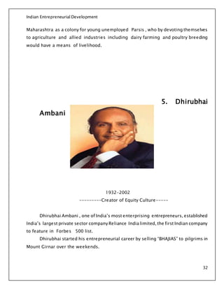 Indian Entrepreneurial Development
32
Maharashtra as a colony for young unemployed Parsis , who by devoting themselves
to agriculture and allied industries including dairy farming and poultry breeding
would have a means of livelihood.
5. Dhirubhai
Ambani
1932-2002
---------Creator of Equity Culture-----
Dhirubhai Ambani , one of India’s most enterprising entrepreneurs, established
India’s largest private sector company Reliance India limited, the first Indian company
to feature in Forbes 500 list.
Dhirubhai started his entrepreneurial career by selling “BHAJIAS” to pilgrims in
Mount Girnar over the weekends.
 