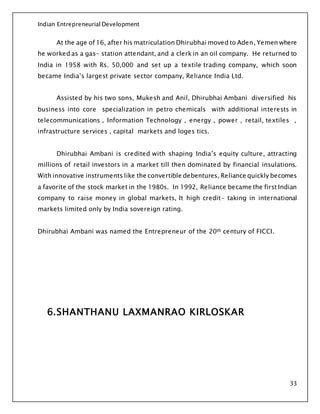 Indian Entrepreneurial Development
33
At the age of 16, after his matriculation Dhirubhai moved to Aden, Yemen where
he worked as a gas- station attendant, and a clerk in an oil company. He returned to
India in 1958 with Rs. 50,000 and set up a textile trading company, which soon
became India’s largest private sector company, Reliance India Ltd.
Assisted by his two sons, Mukesh and Anil, Dhirubhai Ambani diversified his
business into core specialization in petro chemicals with additional interests in
telecommunications , Information Technology , energy , power , retail, textiles ,
infrastructure services , capital markets and loges tics.
Dhirubhai Ambani is credited with shaping India’s equity culture, attracting
millions of retail investors in a market till then dominated by financial insulations.
With innovative instruments like the convertible debentures, Reliance quickly becomes
a favorite of the stock market in the 1980s. In 1992, Reliance became the first Indian
company to raise money in global markets, It high credit- taking in international
markets limited only by India sovereign rating.
Dhirubhai Ambani was named the Entrepreneur of the 20th century of FICCI.
6.SHANTHANU LAXMANRAO KIRLOSKAR
 