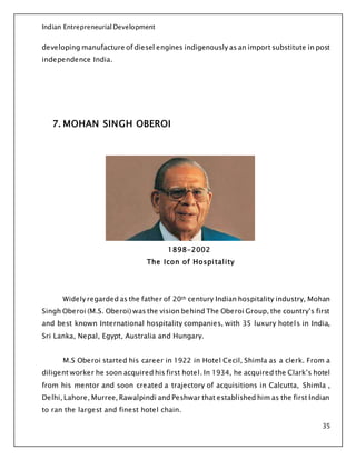 Indian Entrepreneurial Development
35
developing manufacture of diesel engines indigenously as an import substitute in post
independence India.
7. MOHAN SINGH OBEROI
1898-2002
The Icon of Hospitality
Widely regarded as the father of 20th century Indian hospitality industry, Mohan
Singh Oberoi (M.S. Oberoi) was the vision behind The Oberoi Group, the country’s first
and best known International hospitality companies, with 35 luxury hotels in India,
Sri Lanka, Nepal, Egypt, Australia and Hungary.
M.S Oberoi started his career in 1922 in Hotel Cecil, Shimla as a clerk. From a
diligent worker he soon acquired his first hotel. In 1934, he acquired the Clark’s hotel
from his mentor and soon created a trajectory of acquisitions in Calcutta, Shimla ,
Delhi, Lahore, Murree, Rawalpindi and Peshwar that established him as the first Indian
to ran the largest and finest hotel chain.
 