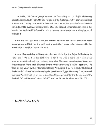 Indian Entrepreneurial Development
36
In 1959, the Oberoi group became the first group to start flight chartering
operations in India. In 1905,M.S Oberoi opened the first modern five star International
hotel in the country .The Oberoi international in Delhi his self-professed strident
commitment to quality, exemplar sense of aesthetics and personal experience of the
best in the world led 13 Oberoi hotels to become members of the leading hotels of
the world.
It was his foresight that led to the establishment of the Oberoi School of hotel
management in 1966, the first such institution in the country to be recognized by the
international Hotel Associates in Paris.
A man of remarkable achievements, he was elected to the Rajya Sabha twice in
1962 and 1972 and to the LokSabha in 1968. He was a recipient of numerous
prestigious national and international accolades. The most prestigious of them are
the admission to the “Hall of fames” by the American society of Travel agents (ASTA)
“Man of the word” by the International Hotel Associates (IHA) New York, “Order and
the Republic” –First Clan conferred by the president of Egypt. Honorary Doctorate and
business Administration by the International Management Centre, Buckingham UK,
the PHD CC, ‘Millennium’ award in 2000 and the Padma Bhushan’ award in 2001.
8. JAMNALAL BAJAJ
 