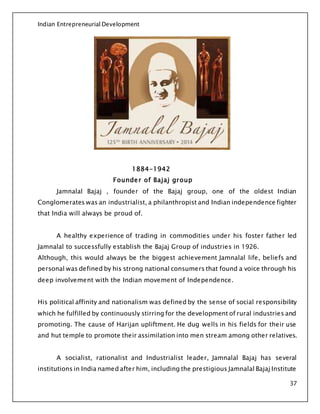 Indian Entrepreneurial Development
37
1884-1942
Founder of Bajaj group
Jamnalal Bajaj , founder of the Bajaj group, one of the oldest Indian
Conglomerates was an industrialist, a philanthropist and Indian independence fighter
that India will always be proud of.
A healthy experience of trading in commodities under his foster father led
Jamnalal to successfully establish the Bajaj Group of industries in 1926.
Although, this would always be the biggest achievement Jamnalal life, beliefs and
personal was defined by his strong national consumers that found a voice through his
deep involvement with the Indian movement of Independence.
His political affinity and nationalism was defined by the sense of social responsibility
which he fulfilled by continuously stirring for the development of rural industries and
promoting. The cause of Harijan upliftment. He dug wells in his fields for their use
and hut temple to promote their assimilation into men stream among other relatives.
A socialist, rationalist and Industrialist leader, Jamnalal Bajaj has several
institutions in India named after him, including the prestigious Jamnalal Bajaj Institute
 