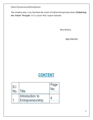 Indian Entrepreneurial Development
3
The simplest way, I can facilitate the vision of Indian Entrepreneurship is Globalizing
the Indian Thought. It is a cause that I aspire towards.
Best Wishes,
RIJO GRATIUS
CONTENT
S.I
No. Title
Page
No.
1
Introduction to
Entrepreneurship
4
 