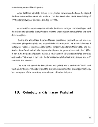 Indian Entrepreneurial Development
39
After dabbling with Jobs in Law terms, Indian railways and a bank, he started
the first ever rural bus service in Madurai. This bus service led to the establishing of
T.V Sundaram Iyengar and sons Limited in 1923.
A man with a never-say-die attitude Sundaram Iyengar relentlessly pursued
innovation and powered every initiative with the sheer dust of perseverance and hard
determination.
During the World War II, when Madras presidency met with petrol scarcely,
Sundaram Iyengar designed and produced the TVS Gas plant. He also established a
factory for rubber retreading, and two other concerns. Sundaram Motors Ltd., and the
Madras Auto Services Ltd., the largest distributors for general motors in the 1950s.
In 1954, he floated Sundaram Finance, a financial firm to facilitate finance of buses
and trucks. TVS group is currently the largest automobile electronic, finance and in IT
solutions and services.
The little bus service he started has metaphase into a network of buses and
truck under Southern Roadway and the Group he captained has expanded manifold,
becoming one of the most important chapter of Indian Industry.
10. Coimbatore Krishnarao Prahalad
 