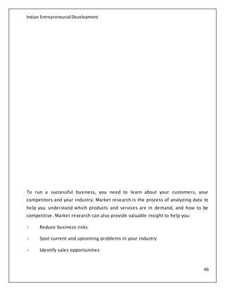 Indian Entrepreneurial Development
46
To run a successful business, you need to learn about your customers, your
competitors and your industry. Market research is the process of analyzing data to
help you understand which products and services are in demand, and how to be
competitive. Market research can also provide valuable insight to help you:
• Reduce business risks
• Spot current and upcoming problems in your industry
• Identify sales opportunities
 