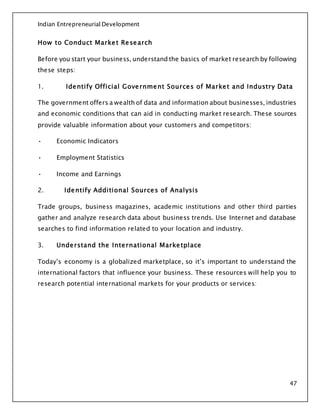 Indian Entrepreneurial Development
47
How to Conduct Market Research
Before you start your business, understand the basics of market research by following
these steps:
1. Identify Official Government Sources of Market and Industry Data
The government offers a wealth of data and information about businesses, industries
and economic conditions that can aid in conducting market research. These sources
provide valuable information about your customers and competitors:
• Economic Indicators
• Employment Statistics
• Income and Earnings
2. Identify Additional Sources of Analysis
Trade groups, business magazines, academic institutions and other third parties
gather and analyze research data about business trends. Use Internet and database
searches to find information related to your location and industry.
3. Understand the International Marketplace
Today’s economy is a globalized marketplace, so it’s important to understand the
international factors that influence your business. These resources will help you to
research potential international markets for your products or services:
 