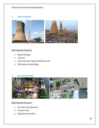 Indian Entrepreneurial Development
50
2 Andhra Pradesh
Main Industry Features:
 Biotechnology
 Tourism
 Food and agro based industries and
 Information technology
3 Arunachal Pradesh
Main Industry Features:
 Art and craft industries
 Tourism and
 Educational services
 