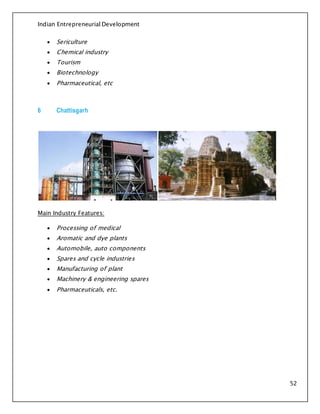 Indian Entrepreneurial Development
52
 Sericulture
 Chemical industry
 Tourism
 Biotechnology
 Pharmaceutical, etc
6 Chattisgarh
Main Industry Features:
 Processing of medical
 Aromatic and dye plants
 Automobile, auto components
 Spares and cycle industries
 Manufacturing of plant
 Machinery & engineering spares
 Pharmaceuticals, etc.
 