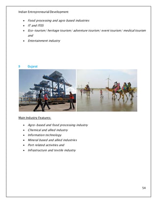 Indian Entrepreneurial Development
54
 Food processing and agro based industries
 IT and ITES
 Eco-tourism/ heritage tourism/ adventure tourism/ event tourism/ medical tourism
and
 Entertainment industry
9 Gujarat
Main Industry Features:
 Agro-based and food processing industry
 Chemical and allied industry
 Information technology
 Mineral based and allied industries
 Port related activities and
 Infrastructure and textile industry
 