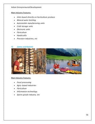 Indian Entrepreneurial Development
56
Main Industry Features:
 Units based directly on horticulture produce
 Mineral water bottling
 Automobile manufacturing units
 Cold storage units
 Electronic units
 Floriculture
 Handicrafts
 Precision industries, etc
12 Jammu and Kashmir
Main Industry Features:
 Food processing
 Agro-based industries
 Floriculture
 Information technology
 Sports goods industry, etc
 