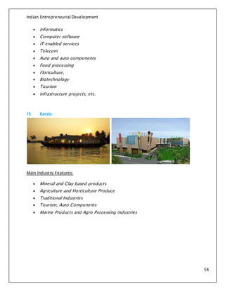 Indian Entrepreneurial Development
58
 Informatics
 Computer software
 IT enabled services
 Telecom
 Auto and auto components
 Food processing
 Floriculture,
 Biotechnology
 Tourism
 Infrastructure projects, etc.
15 Kerala
Main Industry Features:
 Mineral and Clay based products
 Agriculture and Horticulture Produce
 Traditional Industries
 Tourism, Auto Components
 Marine Products and Agro Processing industries
 