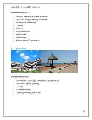 Indian Entrepreneurial Development
63
Main Industry Features:
 Minerals and mineral based industries
 Agro and food processing industries
 Information technology
 Tourism
 Biotech
 Pharmaceuticals
 Handicrafts
 Handlooms
 Chemicals and fertilizers, etc
23 Pondicherry
Main Industry Features:
 Information technology and software development
 Electronics agro processing
 Textiles
 Leather products
 Light engineering goods, etc
 