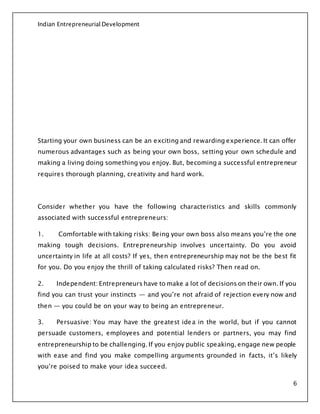 Indian Entrepreneurial Development
6
Starting your own business can be an exciting and rewarding experience. It can offer
numerous advantages such as being your own boss, setting your own schedule and
making a living doing something you enjoy. But, becoming a successful entrepreneur
requires thorough planning, creativity and hard work.
Consider whether you have the following characteristics and skills commonly
associated with successful entrepreneurs:
1. Comfortable with taking risks: Being your own boss also means you’re the one
making tough decisions. Entrepreneurship involves uncertainty. Do you avoid
uncertainty in life at all costs? If yes, then entrepreneurship may not be the best fit
for you. Do you enjoy the thrill of taking calculated risks? Then read on.
2. Independent: Entrepreneurs have to make a lot of decisions on their own. If you
find you can trust your instincts — and you’re not afraid of rejection every now and
then — you could be on your way to being an entrepreneur.
3. Persuasive: You may have the greatest idea in the world, but if you cannot
persuade customers, employees and potential lenders or partners, you may find
entrepreneurship to be challenging. If you enjoy public speaking, engage new people
with ease and find you make compelling arguments grounded in facts, it’s likely
you’re poised to make your idea succeed.
 