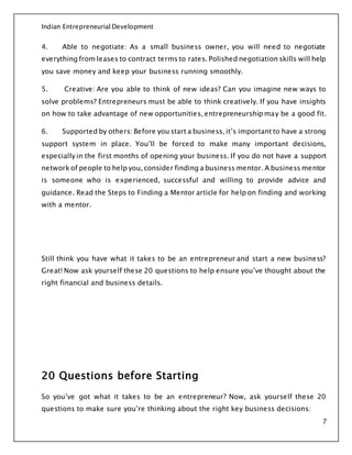 Indian Entrepreneurial Development
7
4. Able to negotiate: As a small business owner, you will need to negotiate
everything from leases to contract terms to rates. Polished negotiation skills will help
you save money and keep your business running smoothly.
5. Creative: Are you able to think of new ideas? Can you imagine new ways to
solve problems? Entrepreneurs must be able to think creatively. If you have insights
on how to take advantage of new opportunities, entrepreneurship may be a good fit.
6. Supported by others: Before you start a business, it’s important to have a strong
support system in place. You’ll be forced to make many important decisions,
especially in the first months of opening your business. If you do not have a support
network of people to help you, consider finding a business mentor. A business mentor
is someone who is experienced, successful and willing to provide advice and
guidance. Read the Steps to Finding a Mentor article for help on finding and working
with a mentor.
Still think you have what it takes to be an entrepreneur and start a new business?
Great! Now ask yourself these 20 questions to help ensure you’ve thought about the
right financial and business details.
20 Questions before Starting
So you’ve got what it takes to be an entrepreneur? Now, ask yourself these 20
questions to make sure you’re thinking about the right key business decisions:
 