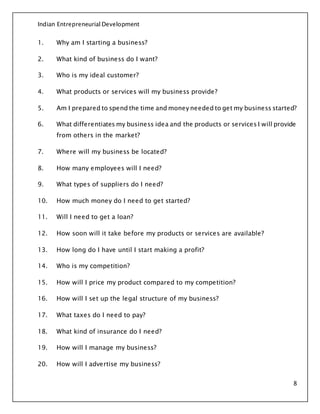 Indian Entrepreneurial Development
8
1. Why am I starting a business?
2. What kind of business do I want?
3. Who is my ideal customer?
4. What products or services will my business provide?
5. Am I prepared to spend the time and money needed to get my business started?
6. What differentiates my business idea and the products or services I will provide
from others in the market?
7. Where will my business be located?
8. How many employees will I need?
9. What types of suppliers do I need?
10. How much money do I need to get started?
11. Will I need to get a loan?
12. How soon will it take before my products or services are available?
13. How long do I have until I start making a profit?
14. Who is my competition?
15. How will I price my product compared to my competition?
16. How will I set up the legal structure of my business?
17. What taxes do I need to pay?
18. What kind of insurance do I need?
19. How will I manage my business?
20. How will I advertise my business?
 