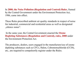 In 2000, the Noise Pollution (Regulation and Control) Rules, framed
by the Central Government under the Environment Protection Act,
1986, came into effect.
These Rules prescribed ambient air quality standards in respect of noise
for industrial, commercial and residential areas as well as designated
„silence zones‟.
In the same year, the Central Government enacted the Ozone
Depleting Substances (Regulation and Control), rules, 2000 under
the Environment Protection Act.
The producers, dealers, users engaged in the manufacture/use of ozone
depleting substances such as CFCs, Halon, Cabontetrachloride (CCI4),
etc., are required to compulsorily register under the Rules.
 