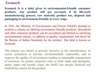 Ecomark It is a label given to environmental-friendly consumer
products. Any product will get eco-mark if its life-cycle
(manufacturing process, raw material, product use, disposal and
packaging) is environment-friendly at every stage.
In 1991, the Ministry of Environment and Forests (MoEF) decided to
institute a scheme on labeling environment friendly products. Household
and other consumer products can be accredited and labeled as satisfying
environmental criteria, in addition to quality requirements laid down by
the Bureau of Indian Standards for the product. The label is known as
Ecomark.
The scheme was meant to provide incentive to the manufacturers, to
assists consumers to become environmentally responsible, and to
improve the quality of environment leading to sustainable management
of resources. In certain categories such as toilet soaps and detergents,
paints, paper and laundry soaps, the MoEF has already finalized and
notified the criteria for the product.
Ecomark
 