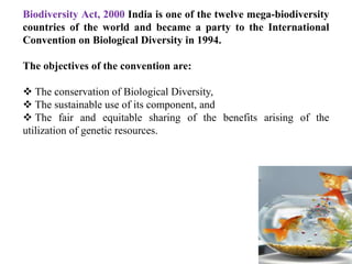 Biodiversity Act, 2000 India is one of the twelve mega-biodiversity
countries of the world and became a party to the International
Convention on Biological Diversity in 1994.
The objectives of the convention are:
 The conservation of Biological Diversity,
 The sustainable use of its component, and
 The fair and equitable sharing of the benefits arising of the
utilization of genetic resources.
 