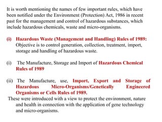 It is worth mentioning the names of few important rules, which have
been notified under the Environment (Protection) Act, 1986 in recent
past for the management and control of hazardous substances, which
include hazardous chemicals, waste and micro-organisms.
(i) Hazardous Waste (Management and Handling) Rules of 1989:
Objective is to control generation, collection, treatment, import,
storage and handling of hazardous waste.
(i) The Manufacture, Storage and Import of Hazardous Chemical
Rules of 1989
(ii) The Manufacture, use, Import, Export and Storage of
Hazardous Micro-Organisms/Genetically Engineered
Organisms or Cells Rules of 1989.
These were introduced with a view to protect the environment, nature
and health in connection with the application of gene technology
and micro-organisms.
 