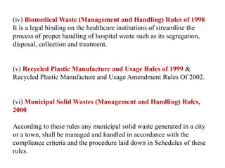 (iv) Biomedical Waste (Management and Handling) Rules of 1998
It is a legal binding on the healthcare institutions of streamline the
process of proper handling of hospital waste such as its segregation,
disposal, collection and treatment.
(v) Recycled Plastic Manufacture and Usage Rules of 1999 &
Recycled Plastic Manufacture and Usage Amendment Rules Of 2002.
(vi) Municipal Solid Wastes (Management and Handling) Rules,
2000
According to these rules any municipal solid waste generated in a city
or a town, shall be managed and handled in accordance with the
compliance criteria and the procedure laid down in Schedules of these
rules.
 