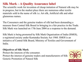 Silk Mark – A Quality Assurance label
The scientific work for invention of cheap imitation of Natural silk may be
in progress, but in the market place there are numerous other textile
materials sold in the name of silk i.e. Art silk, Artificial silk and other
glamorous names.
The Consumers and the genuine traders of silk had been demanding a
measure from Central Silk Board in bringing in a fair practice in the Trade.
Silk Mark was launched on 17th June 2004 as a response to the demand.
Silk Mark is being promoted by Silk Mark Organisation of India (SMOI),
a registered society under Karnataka Society Act 1960. SMOI is an
initiative of Central Silk Board, Ministry of Textiles and Government of
India.
Objectives of Silk Mark
Protect the interests of the consumer.
Protect the interest of genuine traders and manufacturers of Silk
Generic Promotion of Natural Silk
 