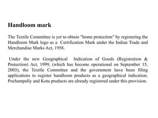 Handloom mark
The Textile Committee is yet to obtain "home protection" by registering the
Handloom Mark logo as a Certification Mark under the Indian Trade and
Merchandise Marks Act, 1958.
Under the new Geographical Indication of Goods (Registration &
Protection) Act, 1999, (which has become operational on September 15,
2003), the Textile Committee and the government have been filing
applications to register handloom products as a geographical indication.
Pochampally and Kota products are already registered under this provision.
 