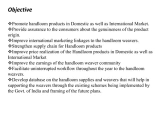 Objective
Promote handloom products in Domestic as well as International Market.
Provide assurance to the consumers about the genuineness of the product
origin.
Improve international marketing linkages to the handloom weavers.
Strengthen supply chain for Handloom products
Improve price realization of the Handloom products in Domestic as well as
International Market
Improve the earnings of the handloom weaver community
Facilitate uninterrupted workflow throughout the year to the handloom
weavers.
Develop database on the handloom supplies and weavers that will help in
supporting the weavers through the existing schemes being implemented by
the Govt. of India and framing of the future plans.
 