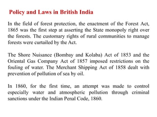 In the field of forest protection, the enactment of the Forest Act,
1865 was the first step at asserting the State monopoly right over
the forests. The customary rights of rural communities to manage
forests were curtailed by the Act.
The Shore Nuisance (Bombay and Kolaba) Act of 1853 and the
Oriental Gas Company Act of 1857 imposed restrictions on the
fouling of water. The Merchant Shipping Act of 1858 dealt with
prevention of pollution of sea by oil.
In 1860, for the first time, an attempt was made to control
especially water and atmospheric pollution through criminal
sanctions under the Indian Penal Code, 1860.
Policy and Laws in British India
 