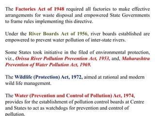 The Factories Act of 1948 required all factories to make effective
arrangements for waste disposal and empowered State Governments
to frame rules implementing this directive.
Under the River Boards Act of 1956, river boards established are
empowered to prevent water pollution of inter-state rivers.
Some States took initiative in the filed of environmental protection,
viz., Orissa River Pollution Prevention Act, 1953, and, Maharashtra
Prevention of Water Pollution Act, 1969.
The Wildlife (Protection) Act, 1972, aimed at rational and modern
wild life management.
The Water (Prevention and Control of Pollution) Act, 1974,
provides for the establishment of pollution control boards at Centre
and States to act as watchdogs for prevention and control of
pollution.
 