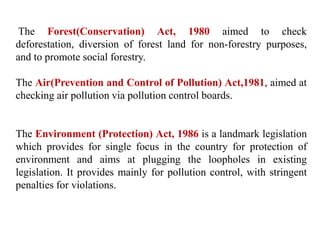 The Forest(Conservation) Act, 1980 aimed to check
deforestation, diversion of forest land for non-forestry purposes,
and to promote social forestry.
The Air(Prevention and Control of Pollution) Act,1981, aimed at
checking air pollution via pollution control boards.
The Environment (Protection) Act, 1986 is a landmark legislation
which provides for single focus in the country for protection of
environment and aims at plugging the loopholes in existing
legislation. It provides mainly for pollution control, with stringent
penalties for violations.
 