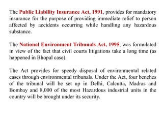 The Public Liability Insurance Act, 1991, provides for mandatory
insurance for the purpose of providing immediate relief to person
affected by accidents occurring while handling any hazardous
substance.
The National Environment Tribunals Act, 1995, was formulated
in view of the fact that civil courts litigations take a long time (as
happened in Bhopal case).
The Act provides for speedy disposal of environmental related
cases through environmental tribunals. Under the Act, four benches
of the tribunal will be set up in Delhi, Calcutta, Madras and
Bombay and 8,000 of the most Hazardous industrial units in the
country will be brought under its security.
 