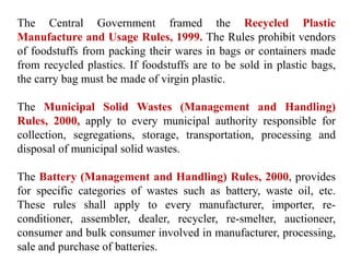 The Central Government framed the Recycled Plastic
Manufacture and Usage Rules, 1999. The Rules prohibit vendors
of foodstuffs from packing their wares in bags or containers made
from recycled plastics. If foodstuffs are to be sold in plastic bags,
the carry bag must be made of virgin plastic.
The Municipal Solid Wastes (Management and Handling)
Rules, 2000, apply to every municipal authority responsible for
collection, segregations, storage, transportation, processing and
disposal of municipal solid wastes.
The Battery (Management and Handling) Rules, 2000, provides
for specific categories of wastes such as battery, waste oil, etc.
These rules shall apply to every manufacturer, importer, re-
conditioner, assembler, dealer, recycler, re-smelter, auctioneer,
consumer and bulk consumer involved in manufacturer, processing,
sale and purchase of batteries.
 