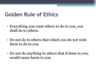 Golden Rule of Ethics Everything you want others to do to you, you shall do to others. Do not do to others that which you do not wish them to do to you. Do not do anything to others that if done to you, would cause harm to you. 