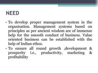 NEED  To develop proper management system in the organisation. Management systems based on principles as per ancient wisdom are of immense help for the smooth conduct of business. Value oriented business can be established with the help of Indian ethos.  To ensure all round growth ,development & prosperity i.e., productivity, marketing & profitability 