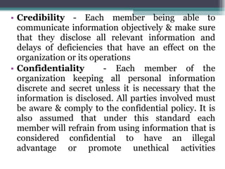 Credibility  - Each member being able to communicate information objectively & make sure that they disclose all relevant information and delays of deficiencies that have an effect on the organization or its operations Confidentiality  - Each member of the organization keeping all personal information discrete and secret unless it is necessary that the information is disclosed. All parties involved must be aware & comply to the confidential policy. It is also assumed that under this standard each member will refrain from using information that is considered confidential to have an illegal advantage or promote unethical activities 