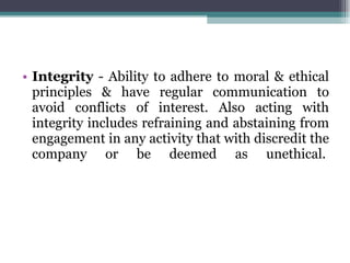Integrity  - Ability to adhere to moral & ethical principles & have regular communication to avoid conflicts of interest. Also acting with integrity includes refraining and abstaining from engagement in any activity that with discredit the company or be deemed as unethical.  